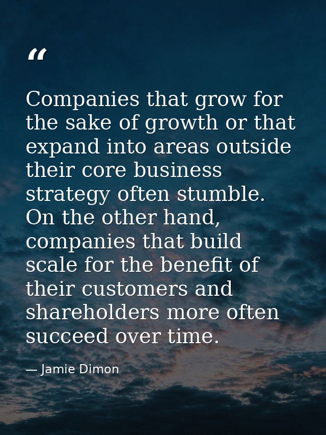 Companies that grow for the sake of growth or that expand into areas outside their core business strategy often stumble. — Jamie Dimon