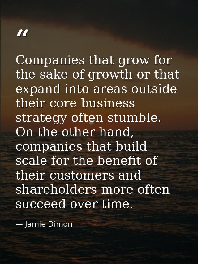 Companies that grow for the sake of growth or that expand into areas outside their core business strategy often stumble. — Jamie Dimon