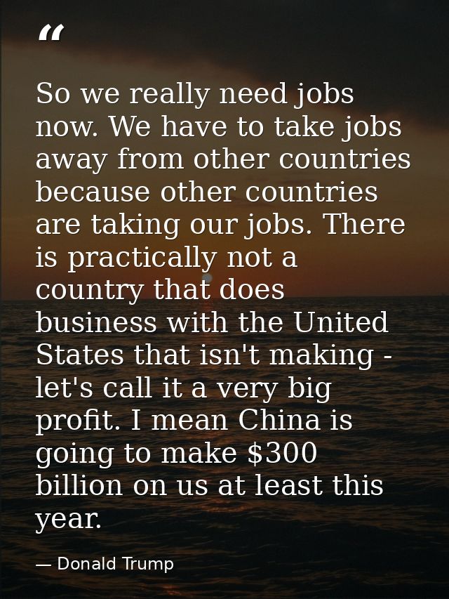 So we really need jobs now. We have to take jobs away from other countries because other countries are taking our jobs.  — Donald Trump