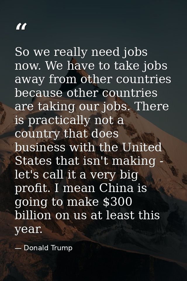 So we really need jobs now. We have to take jobs away from other countries because other countries are taking our jobs.  — Donald Trump
