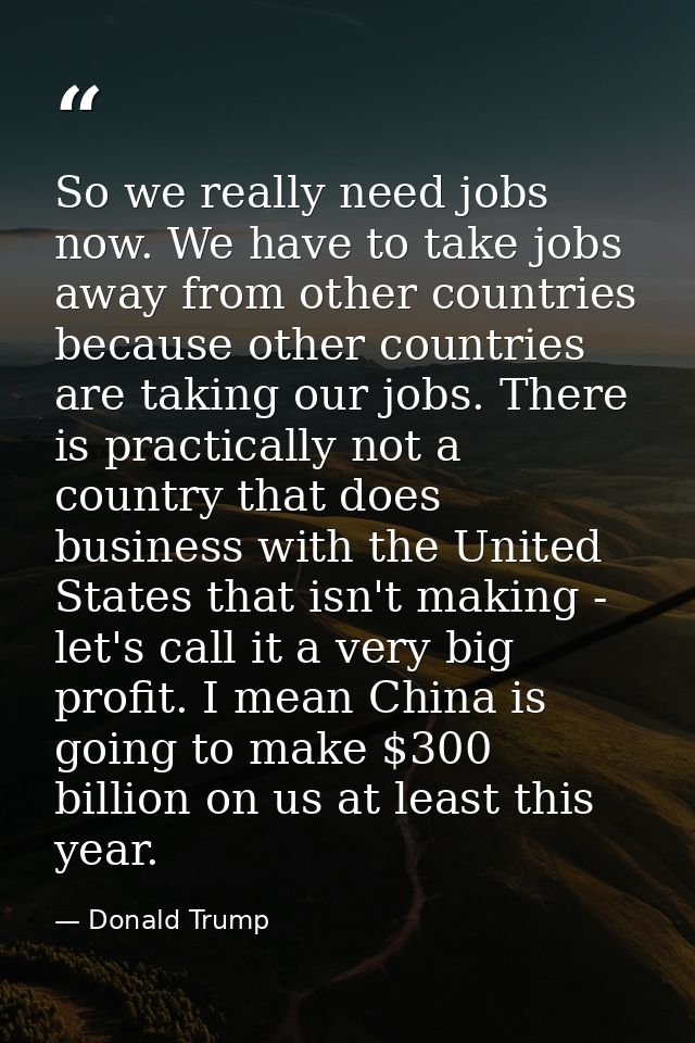 So we really need jobs now. We have to take jobs away from other countries because other countries are taking our jobs.  — Donald Trump