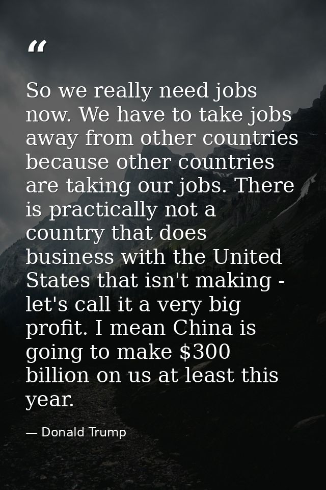 So we really need jobs now. We have to take jobs away from other countries because other countries are taking our jobs.  — Donald Trump