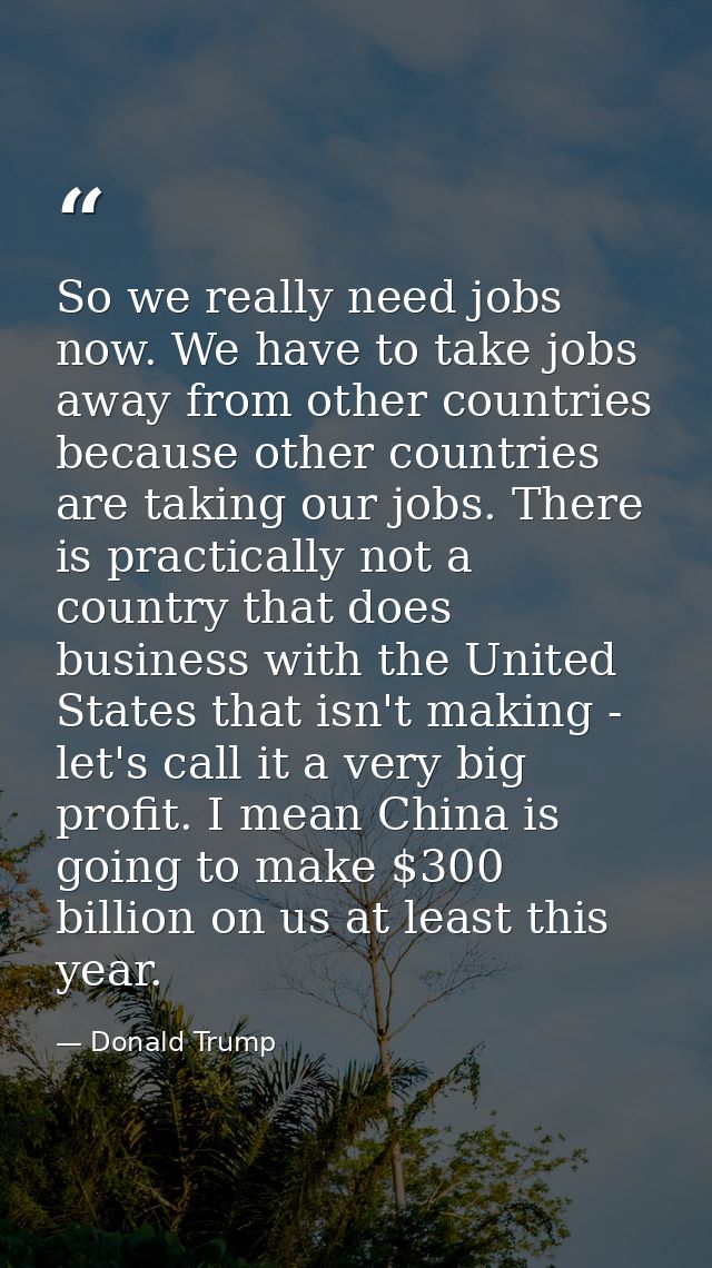So we really need jobs now. We have to take jobs away from other countries because other countries are taking our jobs.  — Donald Trump