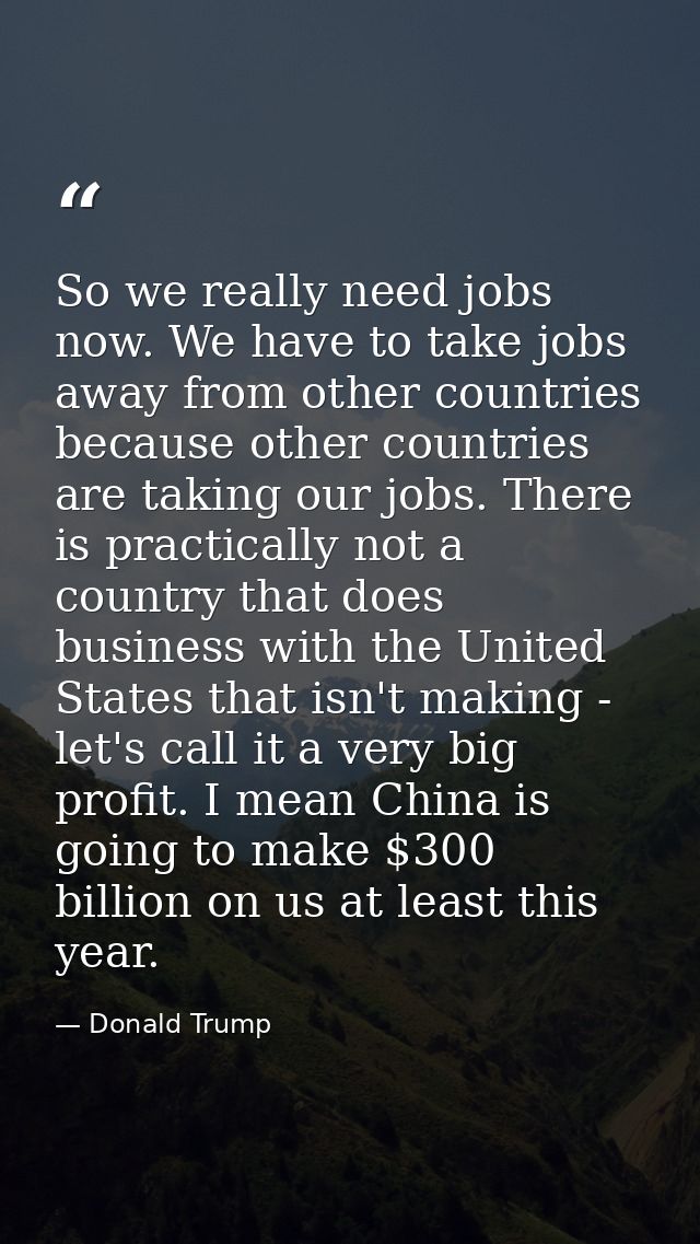 So we really need jobs now. We have to take jobs away from other countries because other countries are taking our jobs.  — Donald Trump