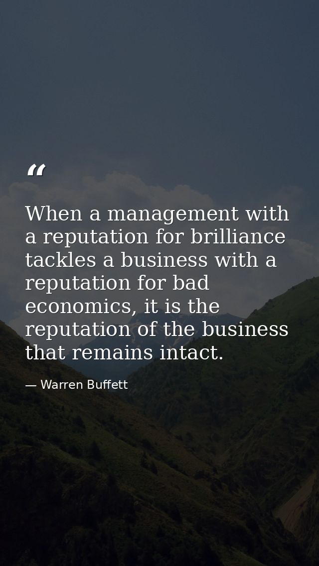 When a management with a reputation for brilliance tackles a business with a reputation for bad economics, it is the rep — Warren Buffett