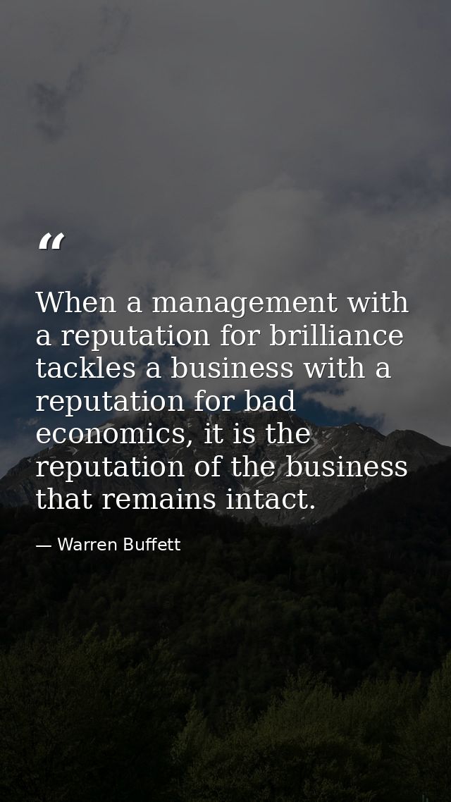 When a management with a reputation for brilliance tackles a business with a reputation for bad economics, it is the rep — Warren Buffett