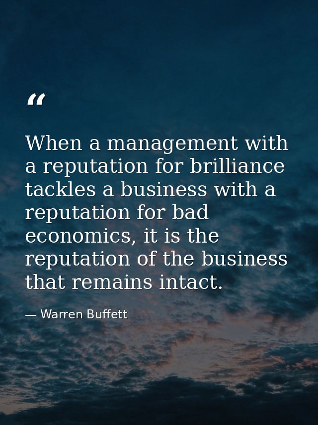 When a management with a reputation for brilliance tackles a business with a reputation for bad economics, it is the rep — Warren Buffett