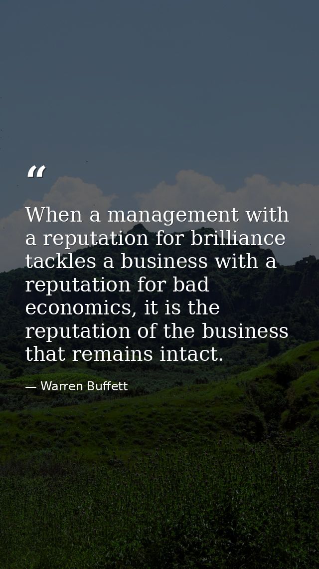 When a management with a reputation for brilliance tackles a business with a reputation for bad economics, it is the rep — Warren Buffett