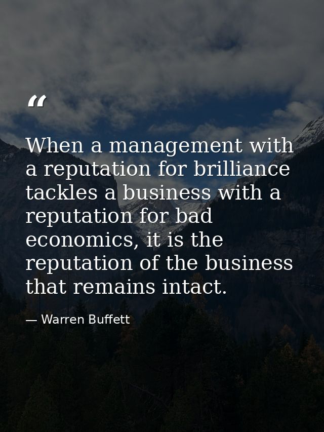 When a management with a reputation for brilliance tackles a business with a reputation for bad economics, it is the rep — Warren Buffett