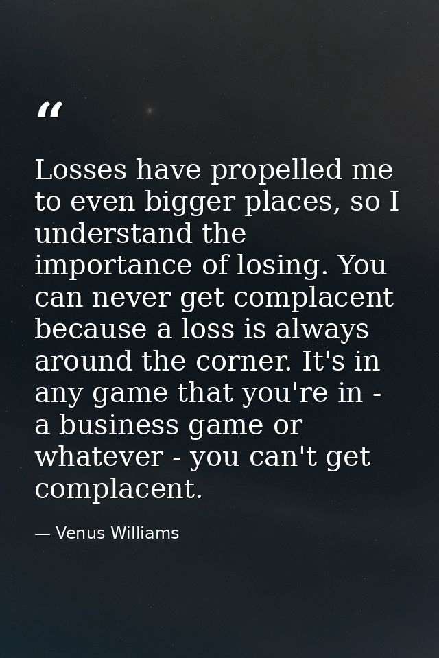 Losses have propelled me to even bigger places, so I understand the importance of losing. You can never get complacent b — Venus Williams