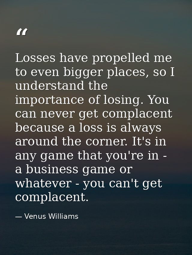 Losses have propelled me to even bigger places, so I understand the importance of losing. You can never get complacent b — Venus Williams