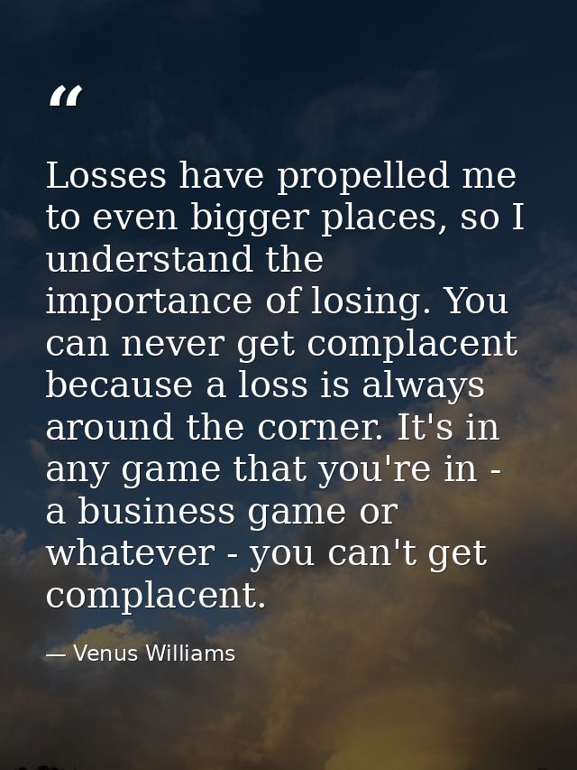 Losses have propelled me to even bigger places, so I understand the importance of losing. You can never get complacent b — Venus Williams