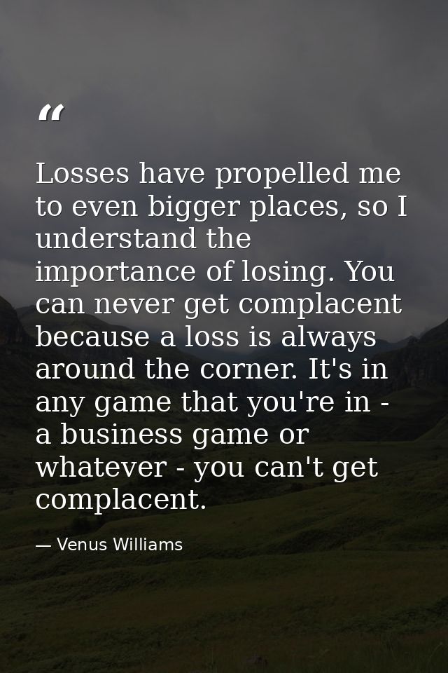 Losses have propelled me to even bigger places, so I understand the importance of losing. You can never get complacent b — Venus Williams