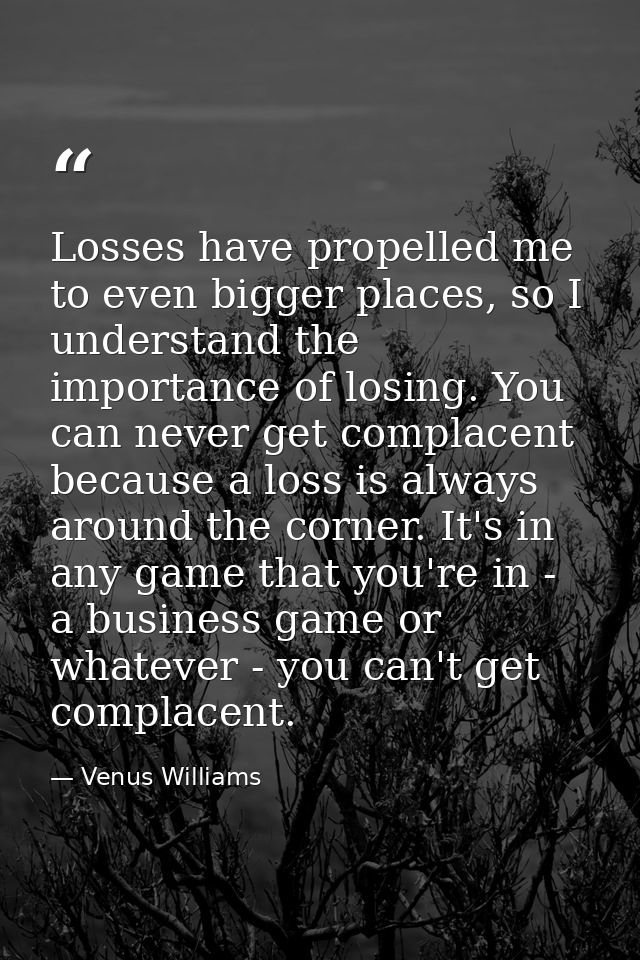 Losses have propelled me to even bigger places, so I understand the importance of losing. You can never get complacent b — Venus Williams