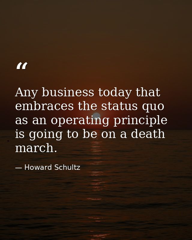 Any business today that embraces the status quo as an operating principle is going to be on a death march. — Howard Schultz