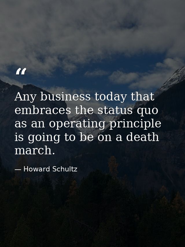 Any business today that embraces the status quo as an operating principle is going to be on a death march. — Howard Schultz