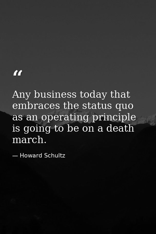 Any business today that embraces the status quo as an operating principle is going to be on a death march. — Howard Schultz