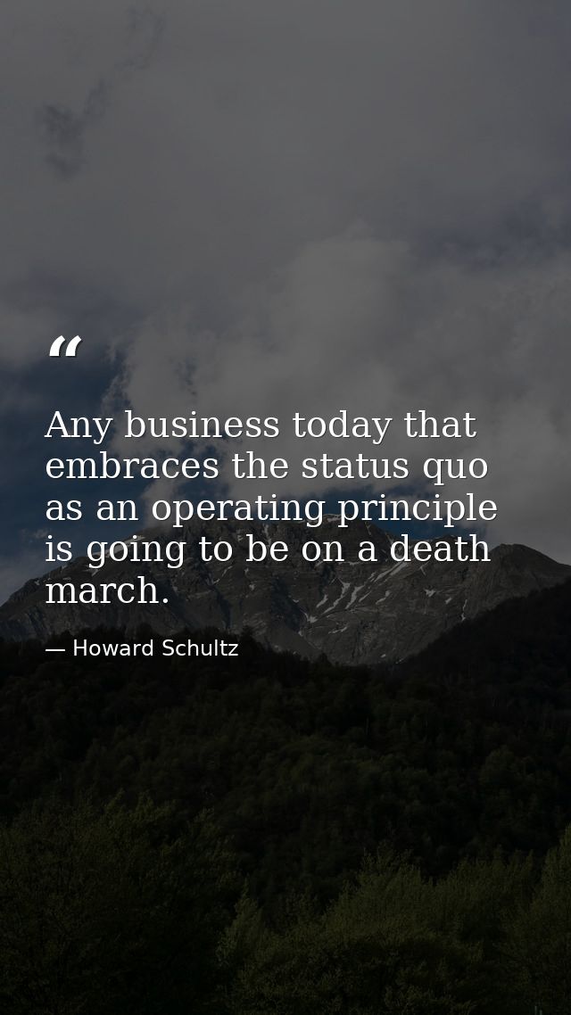 Any business today that embraces the status quo as an operating principle is going to be on a death march. — Howard Schultz