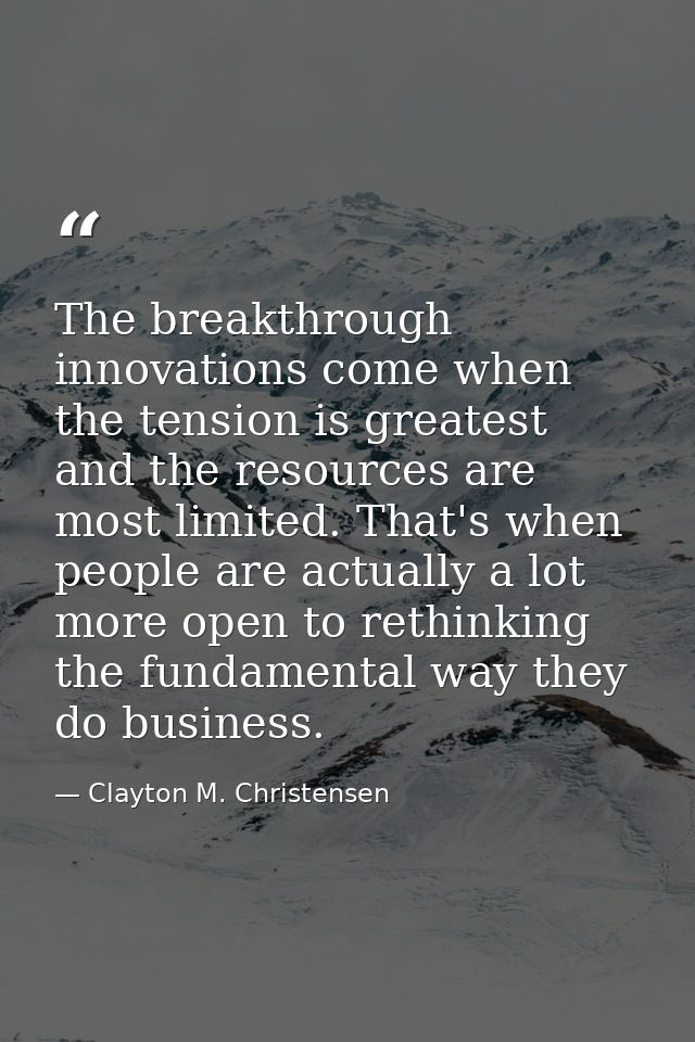 The breakthrough innovations come when the tension is greatest and the resources are most limited. That's when people ar — Clayton M. Christensen