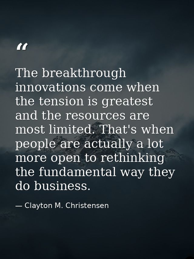 The breakthrough innovations come when the tension is greatest and the resources are most limited. That's when people ar — Clayton M. Christensen