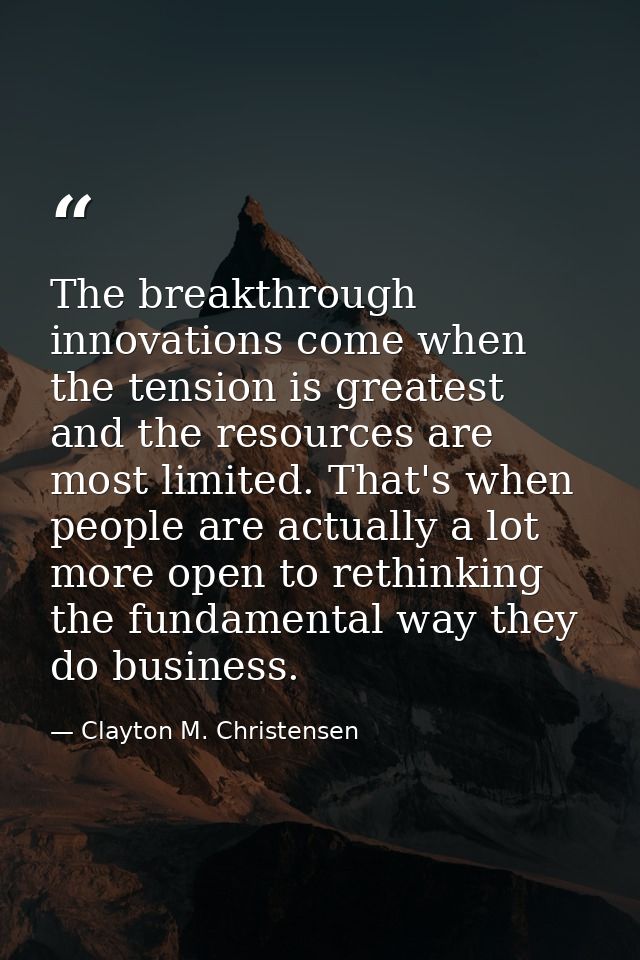 The breakthrough innovations come when the tension is greatest and the resources are most limited. That's when people ar — Clayton M. Christensen