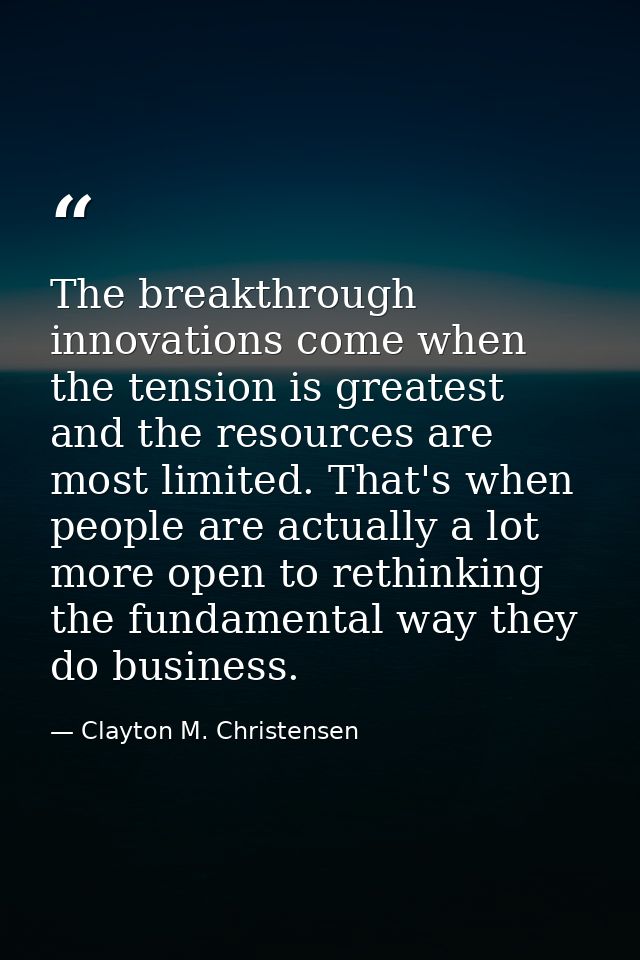 The breakthrough innovations come when the tension is greatest and the resources are most limited. That's when people ar — Clayton M. Christensen
