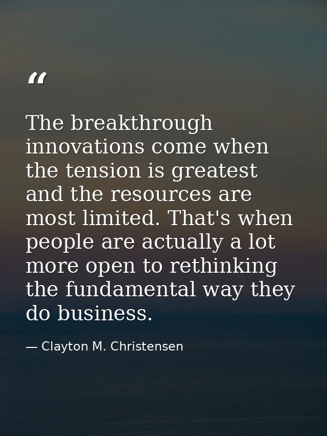 The breakthrough innovations come when the tension is greatest and the resources are most limited. That's when people ar — Clayton M. Christensen
