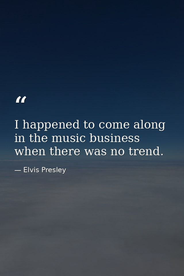 I happened to come along in the music business when there was no trend. — Elvis Presley
