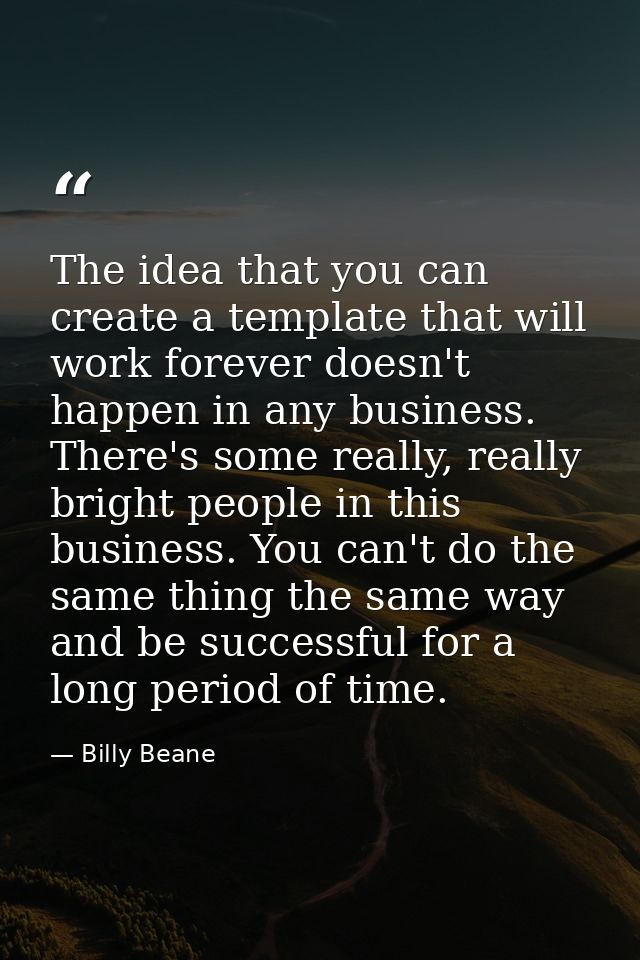 The idea that you can create a template that will work forever doesn't happen in any business. There's some really, real — Billy Beane