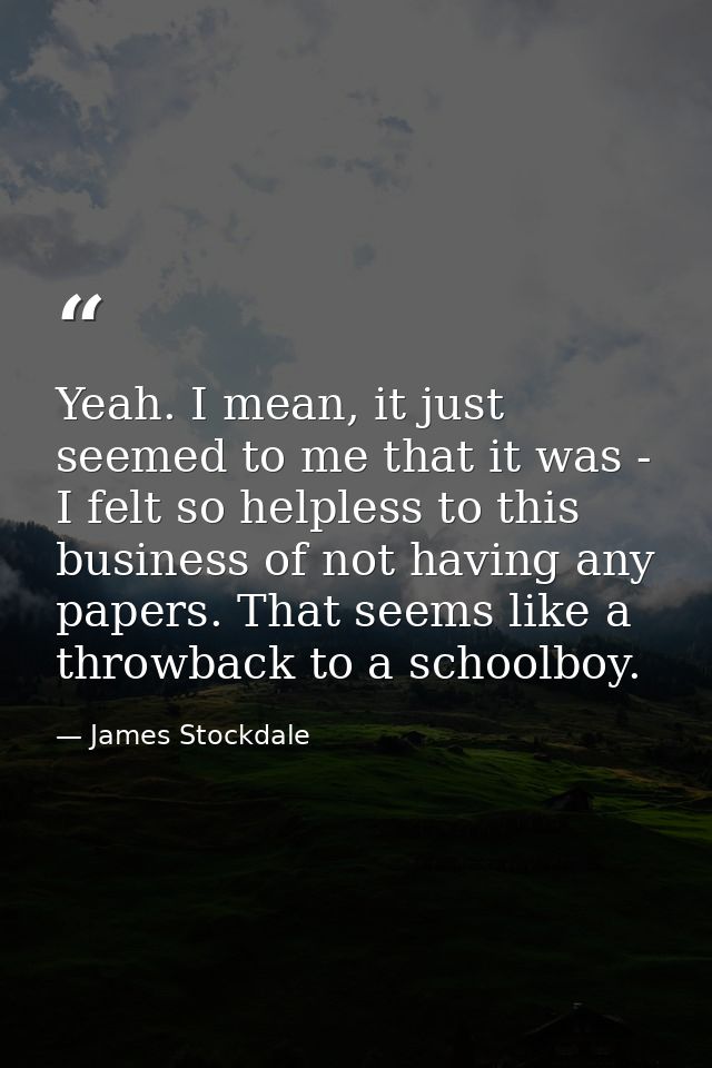 Yeah. I mean, it just seemed to me that it was - I felt so helpless to this business of not having any papers. That seem — James Stockdale