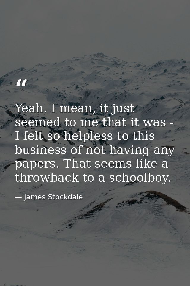 Yeah. I mean, it just seemed to me that it was - I felt so helpless to this business of not having any papers. That seem — James Stockdale