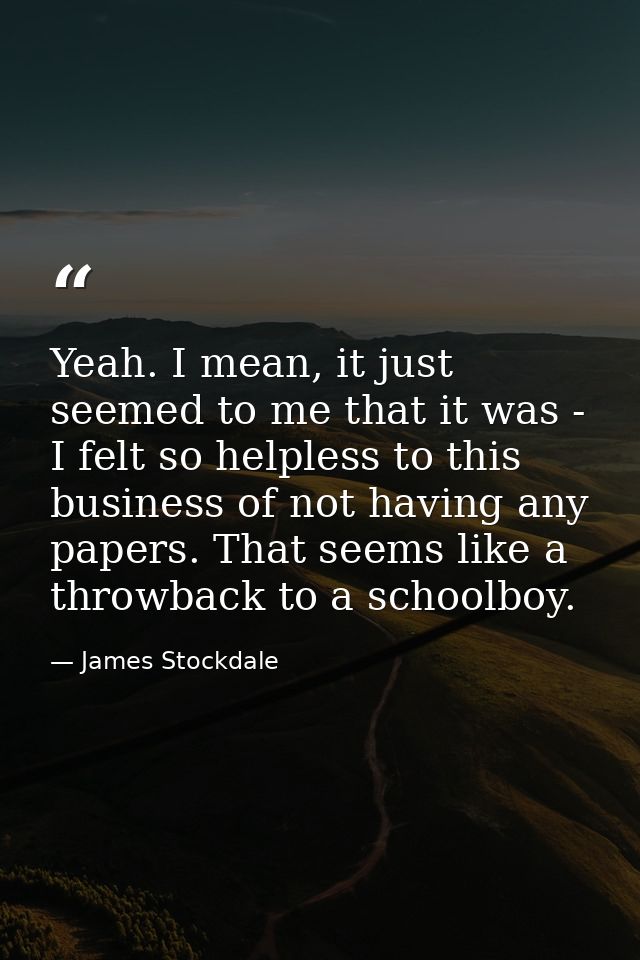 Yeah. I mean, it just seemed to me that it was - I felt so helpless to this business of not having any papers. That seem — James Stockdale