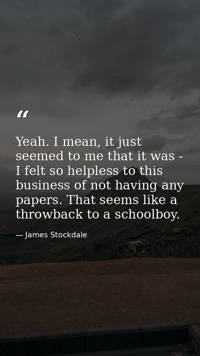 Yeah. I mean, it just seemed to me that it was - I felt so helpless to this business of not having any papers. That seem — James Stockdale