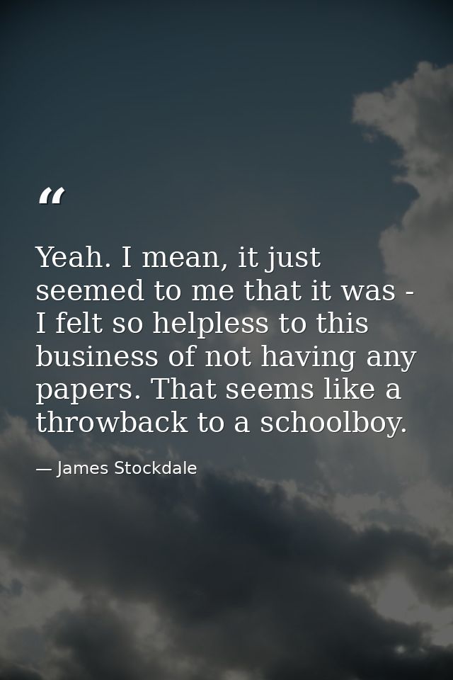 Yeah. I mean, it just seemed to me that it was - I felt so helpless to this business of not having any papers. That seem — James Stockdale