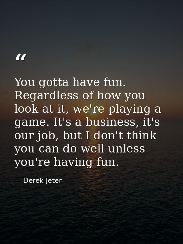 You gotta have fun. Regardless of how you look at it, we're playing a game. It's a business, it's our job, but I don't t — Derek Jeter