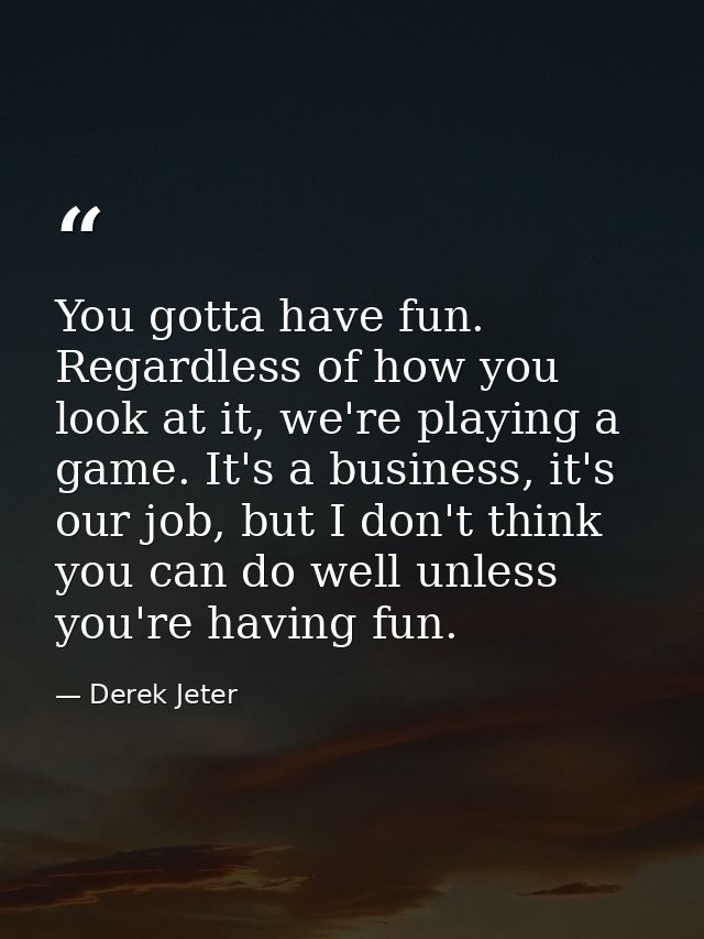 You gotta have fun. Regardless of how you look at it, we're playing a game. It's a business, it's our job, but I don't t — Derek Jeter