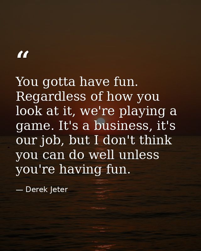 You gotta have fun. Regardless of how you look at it, we're playing a game. It's a business, it's our job, but I don't t — Derek Jeter