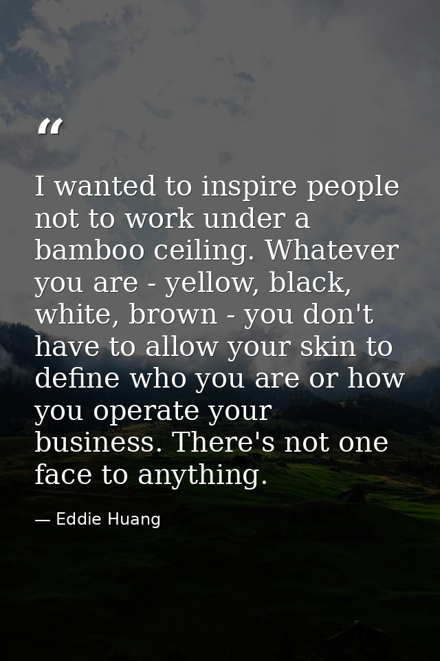 I wanted to inspire people not to work under a bamboo ceiling. Whatever you are - yellow, black, white, brown - you don' — Eddie Huang