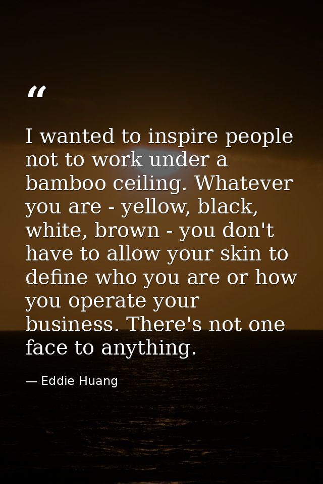 I wanted to inspire people not to work under a bamboo ceiling. Whatever you are - yellow, black, white, brown - you don' — Eddie Huang