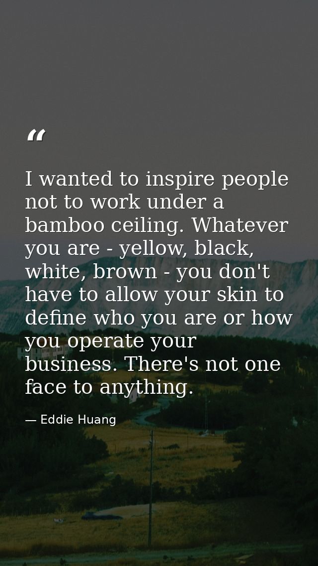 I wanted to inspire people not to work under a bamboo ceiling. Whatever you are - yellow, black, white, brown - you don' — Eddie Huang