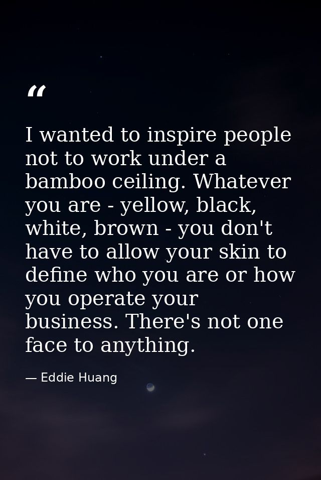 I wanted to inspire people not to work under a bamboo ceiling. Whatever you are - yellow, black, white, brown - you don' — Eddie Huang