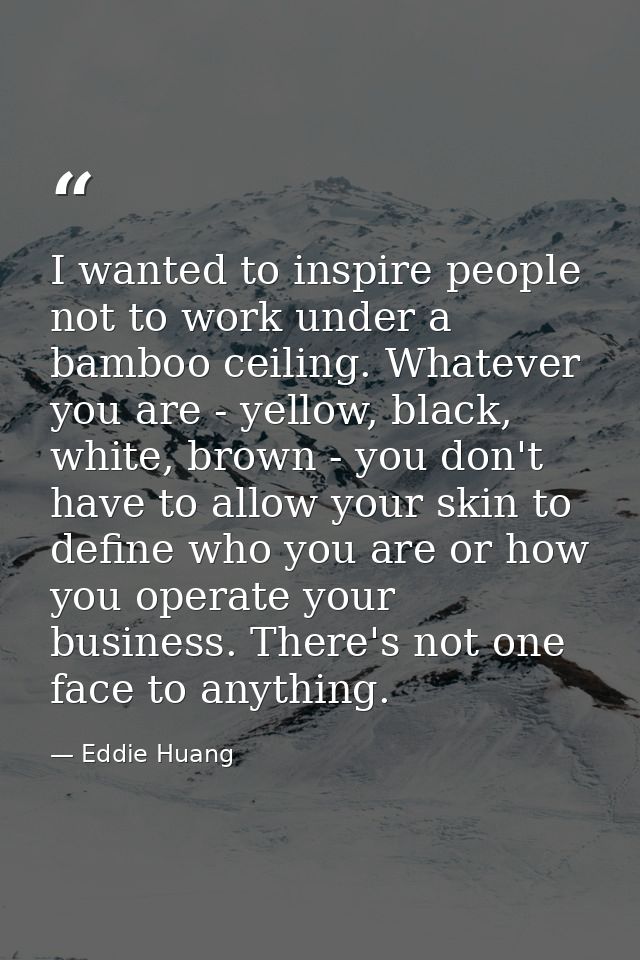 I wanted to inspire people not to work under a bamboo ceiling. Whatever you are - yellow, black, white, brown - you don' — Eddie Huang