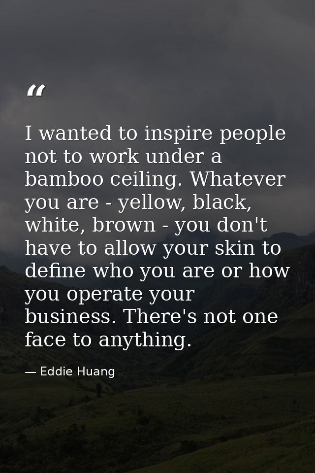 I wanted to inspire people not to work under a bamboo ceiling. Whatever you are - yellow, black, white, brown - you don' — Eddie Huang
