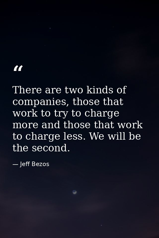 There are two kinds of companies, those that work to try to charge more and those that work to charge less. We will be t — Jeff Bezos