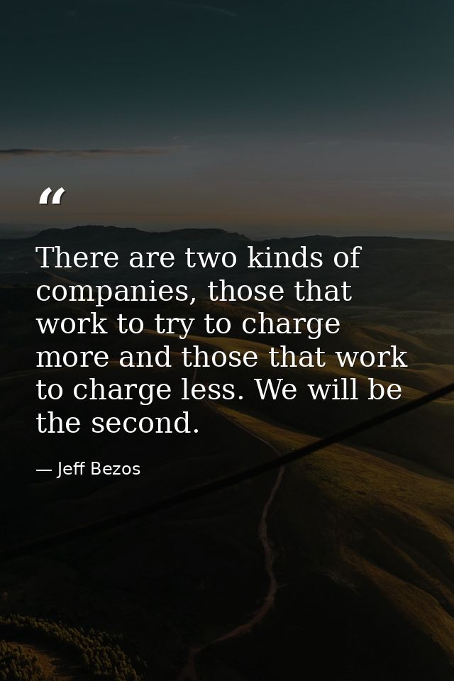 There are two kinds of companies, those that work to try to charge more and those that work to charge less. We will be t — Jeff Bezos