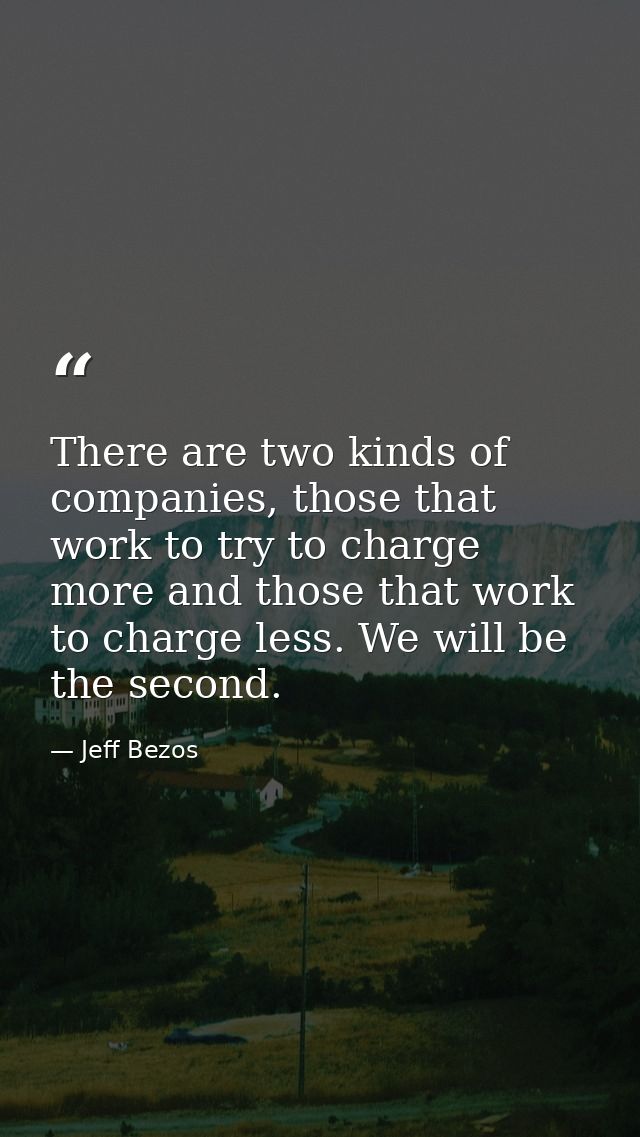 There are two kinds of companies, those that work to try to charge more and those that work to charge less. We will be t — Jeff Bezos