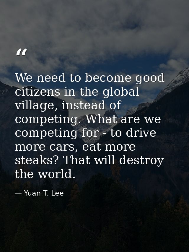 We need to become good citizens in the global village, instead of competing. What are we competing for - to drive more c — Yuan T. Lee