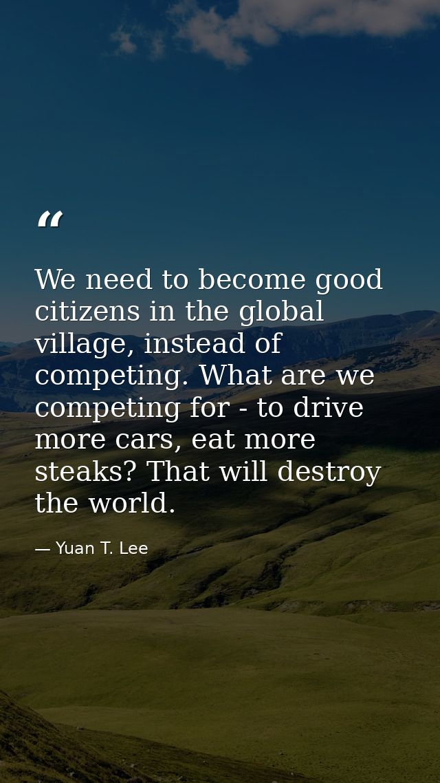 We need to become good citizens in the global village, instead of competing. What are we competing for - to drive more c — Yuan T. Lee