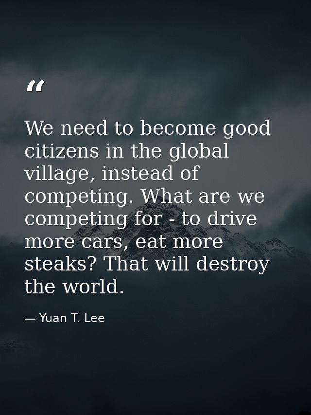We need to become good citizens in the global village, instead of competing. What are we competing for - to drive more c — Yuan T. Lee