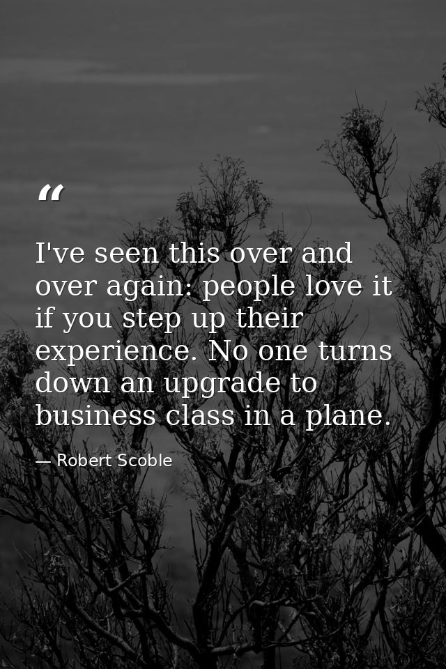 I've seen this over and over again: people love it if you step up their experience. No one turns down an upgrade to busi — Robert Scoble